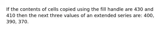 If the contents of cells copied using the fill handle are 430 and 410 then the next three values of an extended series are: 400, 390, 370.