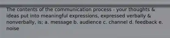 The contents of the communication process - your thoughts & ideas put into meaningful expressions, expressed verbally & nonverbally, is; a. message b. audience c. channel d. feedback e. noise