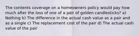 The contents coverage on a homeowners policy would pay how much after the loss of one of a pair of golden candlesticks? a) Nothing b) The difference in the actual cash value as a pair and as a single c) The replacement cost of the pair d) The actual cash value of the pair