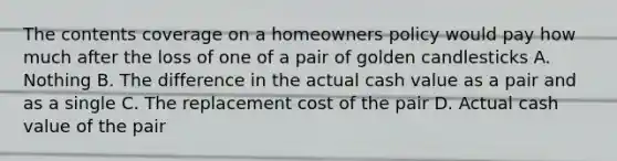 The contents coverage on a homeowners policy would pay how much after the loss of one of a pair of golden candlesticks A. Nothing B. The difference in the actual cash value as a pair and as a single C. The replacement cost of the pair D. Actual cash value of the pair