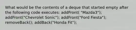 What would be the contents of a deque that started empty after the following code executes: addFront( "Mazda3"); addFront("Chevrolet Sonic"); addFront("Ford Fiesta"); removeBack(); addBack("Honda Fit");