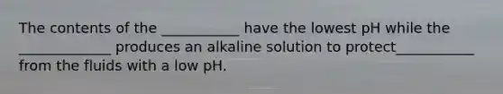 The contents of the ___________ have the lowest pH while the _____________ produces an alkaline solution to protect___________ from the fluids with a low pH.