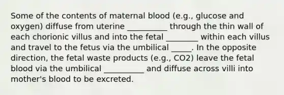 Some of the contents of maternal blood (e.g., glucose and oxygen) diffuse from uterine __________ through the thin wall of each chorionic villus and into the fetal ________ within each villus and travel to the fetus via the umbilical _____. In the opposite direction, the fetal waste products (e.g., CO2) leave the fetal blood via the umbilical __________ and diffuse across villi into mother's blood to be excreted.