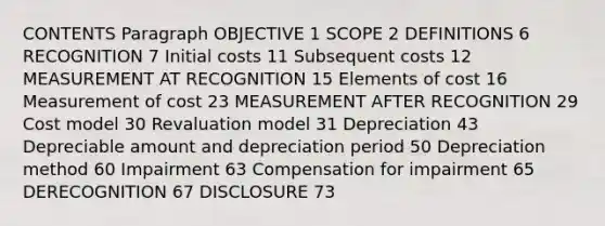 CONTENTS Paragraph OBJECTIVE 1 SCOPE 2 DEFINITIONS 6 RECOGNITION 7 Initial costs 11 Subsequent costs 12 MEASUREMENT AT RECOGNITION 15 Elements of cost 16 Measurement of cost 23 MEASUREMENT AFTER RECOGNITION 29 Cost model 30 Revaluation model 31 Depreciation 43 Depreciable amount and depreciation period 50 Depreciation method 60 Impairment 63 Compensation for impairment 65 DERECOGNITION 67 DISCLOSURE 73