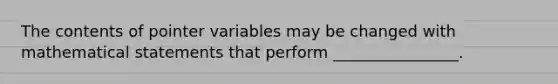 The contents of pointer variables may be changed with mathematical statements that perform ________________.