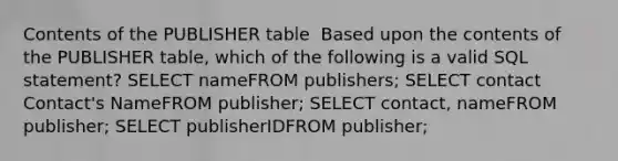 Contents of the PUBLISHER table ​ ​Based upon the contents of the PUBLISHER table, which of the following is a valid SQL statement? ​SELECT nameFROM publishers; ​SELECT contact Contact's NameFROM publisher; ​SELECT contact, nameFROM publisher; ​SELECT publisherIDFROM publisher;