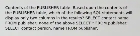 Contents of the PUBLISHER table ​ ​Based upon the contents of the PUBLISHER table, which of the following SQL statements will display only two columns in the results? ​SELECT contact name FROM publisher; ​none of the above ​SELECT * FROM publisher; ​SELECT contact person, name FROM publisher;