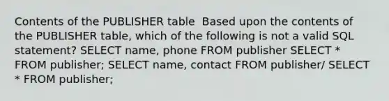 Contents of the PUBLISHER table ​ Based upon the contents of the PUBLISHER table, which of the following is not a valid SQL statement?​ ​SELECT name, phone ​FROM publisher SELECT * FROM publisher;​ ​SELECT name, contact FROM publisher/ ​SELECT * FROM publisher;