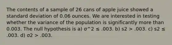 The contents of a sample of 26 cans of apple juice showed a standard deviation of 0.06 ounces. We are interested in testing whether the variance of the population is significantly more than 0.003. The null hypothesis is a) σ^2 ≤ .003. b) s2 > .003. c) s2 ≤ .003. d) σ2 > .003.