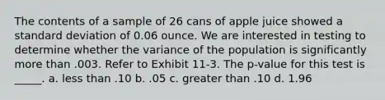 The contents of a sample of 26 cans of apple juice showed a <a href='https://www.questionai.com/knowledge/kqGUr1Cldy-standard-deviation' class='anchor-knowledge'>standard deviation</a> of 0.06 ounce. We are interested in testing to determine whether the variance of the population is significantly more than .003. Refer to Exhibit 11-3. The p-value for this test is _____. a. <a href='https://www.questionai.com/knowledge/k7BtlYpAMX-less-than' class='anchor-knowledge'>less than</a> .10 b. .05 c. greater than .10 d. 1.96