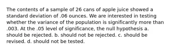 The contents of a sample of 26 cans of apple juice showed a <a href='https://www.questionai.com/knowledge/kqGUr1Cldy-standard-deviation' class='anchor-knowledge'>standard deviation</a> of .06 ounces. We are interested in testing whether the variance of the population is significantly more than .003. At the .05 level of significance, the null hypothesis a. should be rejected. b. should not be rejected. c. should be revised. d. should not be tested.