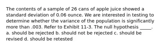 The contents of a sample of 26 cans of apple juice showed a standard deviation of 0.06 ounce. We are interested in testing to determine whether the variance of the population is significantly more than .003. Refer to Exhibit 11-3. The null hypothesis _____. a. should be rejected b. should not be rejected c. should be revised d. should be retested