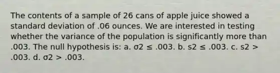 The contents of a sample of 26 cans of apple juice showed a standard deviation of .06 ounces. We are interested in testing whether the variance of the population is significantly more than .003. The null hypothesis is: a. σ2 ≤ .003. b. s2 ≤ .003. c. s2 > .003. d. σ2 > .003.