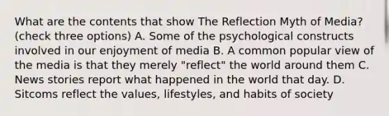 What are the contents that show The Reflection Myth of Media? (check three options) A. Some of the psychological constructs involved in our enjoyment of media B. A common popular view of the media is that they merely "reflect" the world around them C. News stories report what happened in the world that day. D. Sitcoms reflect the values, lifestyles, and habits of society