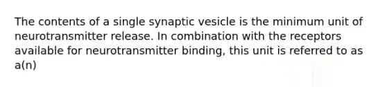 The contents of a single synaptic vesicle is the minimum unit of neurotransmitter release. In combination with the receptors available for neurotransmitter binding, this unit is referred to as a(n)