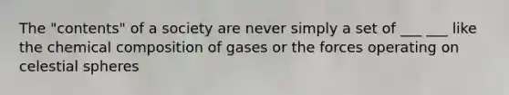 The "contents" of a society are never simply a set of ___ ___ like the chemical composition of gases or the forces operating on celestial spheres