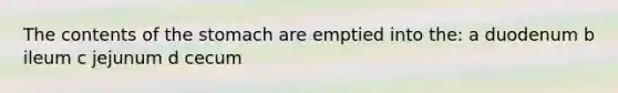 The contents of the stomach are emptied into the: a duodenum b ileum c jejunum d cecum