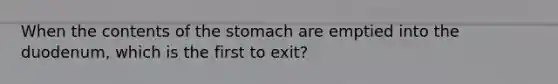 When the contents of the stomach are emptied into the duodenum, which is the first to exit?