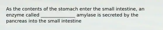 As the contents of the stomach enter the small intestine, an enzyme called _______________ amylase is secreted by the pancreas into the small intestine