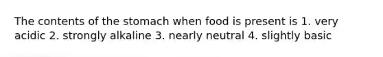 The contents of the stomach when food is present is 1. very acidic 2. strongly alkaline 3. nearly neutral 4. slightly basic