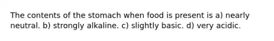 The contents of the stomach when food is present is a) nearly neutral. b) strongly alkaline. c) slightly basic. d) very acidic.