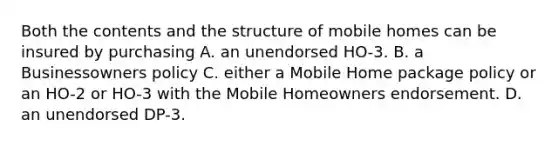 Both the contents and the structure of mobile homes can be insured by purchasing A. an unendorsed HO-3. B. a Businessowners policy C. either a Mobile Home package policy or an HO-2 or HO-3 with the Mobile Homeowners endorsement. D. an unendorsed DP-3.