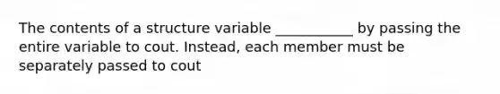 The contents of a structure variable ___________ by passing the entire variable to cout. Instead, each member must be separately passed to cout