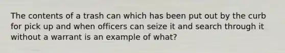 The contents of a trash can which has been put out by the curb for pick up and when officers can seize it and search through it without a warrant is an example of what?