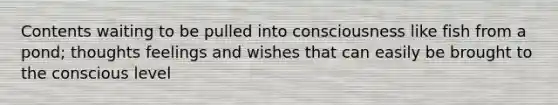 Contents waiting to be pulled into consciousness like fish from a pond; thoughts feelings and wishes that can easily be brought to the conscious level