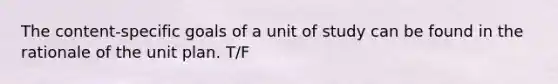 The content-specific goals of a unit of study can be found in the rationale of the unit plan. T/F