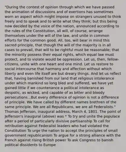 "During the contest of opinion through which we have passed the animation of discussions and of exertions has sometimes worn an aspect which might impose on strangers unused to think freely and to speak and to write what they think; but this being now decided by the voice of the nation, announced according to the rules of the Constitution, all will, of course, arrange themselves under the will of the law, and unite in common efforts for the common good. All, too, will bear in mind this sacred principle, that though the will of the majority is in all cases to prevail, that will to be rightful must be reasonable; that the minority possess their equal rights, which equal law must protect, and to violate would be oppression. Let us, then, fellow-citizens, unite with one heart and one mind. Let us restore to social intercourse that harmony and affection without which liberty and even life itself are but dreary things. And let us reflect that, having banished from our land that religious intolerance under which mankind so long bled and suffered, we have yet gained little if we countenance a political intolerance as despotic, as wicked, and capable of as bitter and bloody persecutions...But every difference of opinion is not a difference of principle. We have called by different names brethren of the same principle. We are all Republicans, we are all Federalists." Thomas Jefferson, inaugural address, March 4, 1801. The point of Jefferson's inaugural (above) was * To try and unite the populace after a period of particularly divisive partisanship To call for retribution against Federalist leaders who had violated the Constitution To urge the nation to accept the principles of small government republicanism To argue for a strong alliance with the French against rising British power To ask Congress to banish political dissidents to Europe