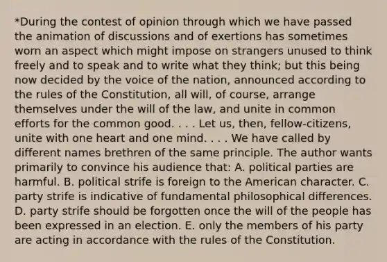 *During the contest of opinion through which we have passed the animation of discussions and of exertions has sometimes worn an aspect which might impose on strangers unused to think freely and to speak and to write what they think; but this being now decided by the voice of the nation, announced according to the rules of the Constitution, all will, of course, arrange themselves under the will of the law, and unite in common efforts for the common good. . . . Let us, then, fellow-citizens, unite with one heart and one mind. . . . We have called by different names brethren of the same principle. The author wants primarily to convince his audience that: A. political parties are harmful. B. political strife is foreign to the American character. C. party strife is indicative of fundamental philosophical differences. D. party strife should be forgotten once the will of the people has been expressed in an election. E. only the members of his party are acting in accordance with the rules of the Constitution.