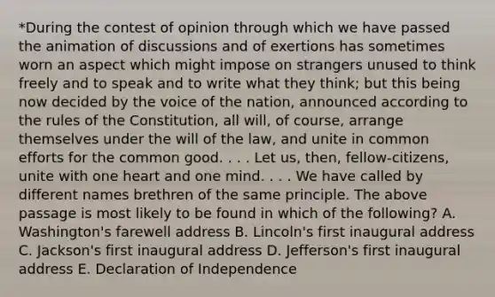 *During the contest of opinion through which we have passed the animation of discussions and of exertions has sometimes worn an aspect which might impose on strangers unused to think freely and to speak and to write what they think; but this being now decided by the voice of the nation, announced according to the rules of the Constitution, all will, of course, arrange themselves under the will of the law, and unite in common efforts for the common good. . . . Let us, then, fellow-citizens, unite with one heart and one mind. . . . We have called by different names brethren of the same principle. The above passage is most likely to be found in which of the following? A. Washington's farewell address B. Lincoln's first inaugural address C. Jackson's first inaugural address D. Jefferson's first inaugural address E. Declaration of Independence