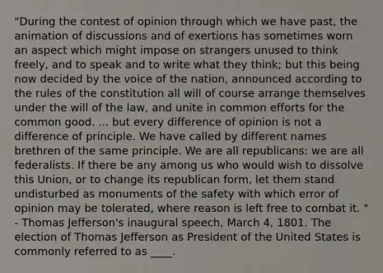 "During the contest of opinion through which we have past, the animation of discussions and of exertions has sometimes worn an aspect which might impose on strangers unused to think freely, and to speak and to write what they think; but this being now decided by the voice of the nation, announced according to the rules of the constitution all will of course arrange themselves under the will of the law, and unite in common efforts for the common good. ... but every difference of opinion is not a difference of principle. We have called by different names brethren of the same principle. We are all republicans: we are all federalists. If there be any among us who would wish to dissolve this Union, or to change its republican form, let them stand undisturbed as monuments of the safety with which error of opinion may be tolerated, where reason is left free to combat it. " - Thomas Jefferson's inaugural speech, March 4, 1801. The election of Thomas Jefferson as President of the United States is commonly referred to as ____.