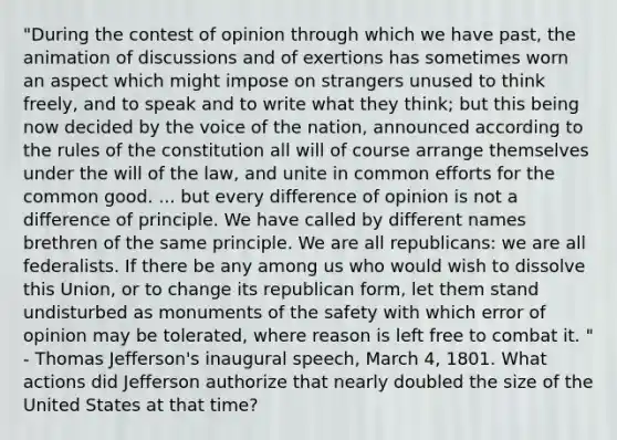 "During the contest of opinion through which we have past, the animation of discussions and of exertions has sometimes worn an aspect which might impose on strangers unused to think freely, and to speak and to write what they think; but this being now decided by the voice of the nation, announced according to the rules of the constitution all will of course arrange themselves under the will of the law, and unite in common efforts for the common good. ... but every difference of opinion is not a difference of principle. We have called by different names brethren of the same principle. We are all republicans: we are all federalists. If there be any among us who would wish to dissolve this Union, or to change its republican form, let them stand undisturbed as monuments of the safety with which error of opinion may be tolerated, where reason is left free to combat it. " - Thomas Jefferson's inaugural speech, March 4, 1801. What actions did Jefferson authorize that nearly doubled the size of the United States at that time?