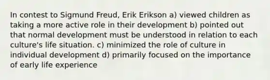 In contest to Sigmund Freud, Erik Erikson a) viewed children as taking a more active role in their development b) pointed out that normal development must be understood in relation to each culture's life situation. c) minimized the role of culture in individual development d) primarily focused on the importance of early life experience