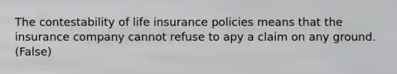 The contestability of life insurance policies means that the insurance company cannot refuse to apy a claim on any ground. (False)