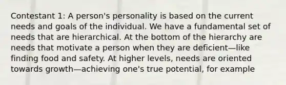 Contestant 1: A person's personality is based on the current needs and goals of the individual. We have a fundamental set of needs that are hierarchical. At the bottom of the hierarchy are needs that motivate a person when they are deficient—like finding food and safety. At higher levels, needs are oriented towards growth—achieving one's true potential, for example