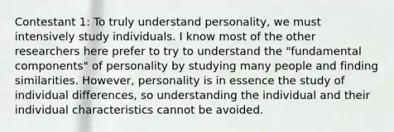 Contestant 1: To truly understand personality, we must intensively study individuals. I know most of the other researchers here prefer to try to understand the "fundamental components" of personality by studying many people and finding similarities. However, personality is in essence the study of individual differences, so understanding the individual and their individual characteristics cannot be avoided.