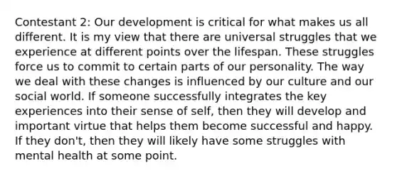 Contestant 2: Our development is critical for what makes us all different. It is my view that there are universal struggles that we experience at different points over the lifespan. These struggles force us to commit to certain parts of our personality. The way we deal with these changes is influenced by our culture and our social world. If someone successfully integrates the key experiences into their sense of self, then they will develop and important virtue that helps them become successful and happy. If they don't, then they will likely have some struggles with mental health at some point.