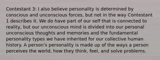 Contestant 3: I also believe personality is determined by conscious and unconscious forces, but not in the way Contestant 1 describes it. We do have part of our self that is connected to reality, but our unconscious mind is divided into our personal unconscious thoughts and memories and the fundamental personality types we have inherited for our collective human history. A person's personality is made up of the ways a person perceives the world, how they think, feel, and solve problems.