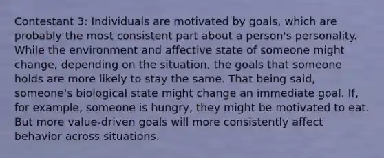 Contestant 3: Individuals are motivated by goals, which are probably the most consistent part about a person's personality. While the environment and affective state of someone might change, depending on the situation, the goals that someone holds are more likely to stay the same. That being said, someone's biological state might change an immediate goal. If, for example, someone is hungry, they might be motivated to eat. But more value-driven goals will more consistently affect behavior across situations.