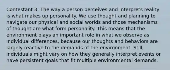 Contestant 3: The way a person perceives and interprets reality is what makes up personality. We use thought and planning to navigate our physical and social worlds and those mechanisms of thought are what form personality. This means that the environment plays an important role in what we observe as individual differences, because our thoughts and behaviors are largely reactive to the demands of the environment. Still, individuals might vary on how they generally interpret events or have persistent goals that fit multiple environmental demands.
