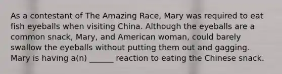 As a contestant of The Amazing Race, Mary was required to eat fish eyeballs when visiting China. Although the eyeballs are a common snack, Mary, and American woman, could barely swallow the eyeballs without putting them out and gagging. Mary is having a(n) ______ reaction to eating the Chinese snack.