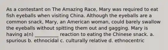 As a contestant on The Amazing Race, Mary was required to eat fish eyeballs when visiting China. Although the eyeballs are a common snack, Mary, an American woman, could barely swallow the eyeballs without spitting them out and gagging. Mary is having a(n) __________ reaction to eating the Chinese snack. a. spurious b. ethnocidal c. culturally relative d. ethnocentric