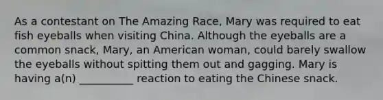 As a contestant on The Amazing Race, Mary was required to eat fish eyeballs when visiting China. Although the eyeballs are a common snack, Mary, an American woman, could barely swallow the eyeballs without spitting them out and gagging. Mary is having a(n) __________ reaction to eating the Chinese snack.