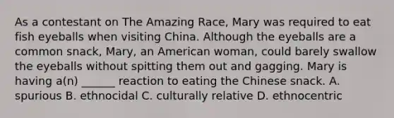 As a contestant on The Amazing Race, Mary was required to eat fish eyeballs when visiting China. Although the eyeballs are a common snack, Mary, an American woman, could barely swallow the eyeballs without spitting them out and gagging. Mary is having a(n) ______ reaction to eating the Chinese snack. A. spurious B. ethnocidal C. culturally relative D. ethnocentric