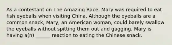 As a contestant on The Amazing Race, Mary was required to eat fish eyeballs when visiting China. Although the eyeballs are a common snack, Mary, an American woman, could barely swallow the eyeballs without spitting them out and gagging. Mary is having a(n) ______ reaction to eating the Chinese snack.