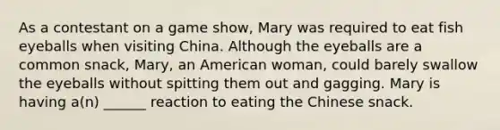 As a contestant on a game show, Mary was required to eat fish eyeballs when visiting China. Although the eyeballs are a common snack, Mary, an American woman, could barely swallow the eyeballs without spitting them out and gagging. Mary is having a(n) ______ reaction to eating the Chinese snack.