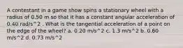 A contestant in a game show spins a stationary wheel with a radius of 0.50 m so that it has a constant angular acceleration of 0.40 rad/s^2 . What is the tangential acceleration of a point on the edge of the wheel? a. 0.20 m/s^2 c. 1.3 m/s^2 b. 0.60 m/s^2 d. 0.73 m/s^2